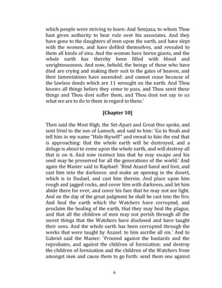 6
which people were striving to learn: And Semjaza, to whom Thou
hast given authority to bear rule over his associates. And they
have gone to the daughters of men upon the earth, and have slept
with the women, and have defiled themselves, and revealed to
them all kinds of sins. And the women have borne giants, and the
whole earth has thereby been filled with blood and
unrighteousness. And now, behold, the beings of those who have
died are crying and making their suit to the gates of heaven, and
their lamentations have ascended: and cannot cease because of
the lawless deeds which are 11 wrought on the earth. And Thou
knows all things before they come to pass, and Thou seest these
things and Thou dost suffer them, and Thou dost not say to us
what we are to do to them in regard to these.'
[Chapter 10]
Then said the Most High, the Set-Apart and Great One spoke, and
sent Uriel to the son of Lamech, and said to him: 'Go to Noah and
tell him in my name "Hide thyself!" and reveal to him the end that
is approaching: that the whole earth will be destroyed, and a
deluge is about to come upon the whole earth, and will destroy all
that is on it. And now instruct him that he may escape and his
seed may be preserved for all the generations of the world.' And
again the Master said to Raphael: 'Bind Azazel hand and foot, and
cast him into the darkness: and make an opening in the desert,
which is in Dudael, and cast him therein. And place upon him
rough and jagged rocks, and cover him with darkness, and let him
abide there for ever, and cover his face that he may not see light.
And on the day of the great judgment he shall be cast into the fire.
And heal the earth which the Watchers have corrupted, and
proclaim the healing of the earth, that they may heal the plague,
and that all the children of men may not perish through all the
secret things that the Watchers have disclosed and have taught
their sons. And the whole earth has been corrupted through the
works that were taught by Azazel: to him ascribe all sin.' And to
Gabriel said the Master: 'Proceed against the bastards and the
reprobates, and against the children of fornication: and destroy
the children of fornication and the children of the Watchers from
amongst men and cause them to go forth: send them one against
 