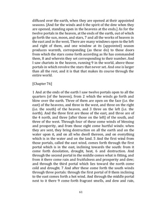 61
diffused over the earth, when they are opened at their appointed
seasons. [And for the winds and 6 the spirit of the dew when they
are opened, standing open in the heavens at the ends.] As for the
twelve portals in the heaven, at the ends of the earth, out of which
go forth the sun, moon, and stars, 7 and all the works of heaven in
the east and in the west, There are many windows open to the left
and right of them, and one window at its (appointed) season
produces warmth, corresponding (as these do) to those doors
from which the stars come forth according as He has commanded
them, 8 and wherein they set corresponding to their number. And
I saw chariots in the heaven, running 9 in the world, above those
portals in which revolve the stars that never set. And one is larger
than all the rest, and it is that that makes its course through the
entire world.
[Chapter 76]
1 And at the ends of the earth I saw twelve portals open to all the
quarters (of the heaven), from 2 which the winds go forth and
blow over the earth. Three of them are open on the face (i.e. the
east) of the heavens, and three in the west, and three on the right
(i.e. the south) of the heaven, and 3 three on the left (i.e. the
north). And the three first are those of the east, and three are of
the 4 north, and three [after those on the left] of the south, and
three of the west. Through four of these come winds of blessing
and prosperity, and from those eight come hurtful winds: when
they are sent, they bring destruction on all the earth and on the
water upon it, and on all who dwell thereon, and on everything
which is in the water and on the land. 5 And the first wind from
those portals, called the east wind, comes forth through the first
portal which is in the east, inclining towards the south: from it
come forth desolation, drought, heat, 6 and destruction. And
through the second portal in the middle comes what is fitting, and
from it there come rain and fruitfulness and prosperity and dew;
and through the third portal which lies toward the north come
cold and drought. 7 And after these come forth the south winds
through three portals: through the first portal of 8 them inclining
to the east comes forth a hot wind. And through the middle portal
next to it there 9 come forth fragrant smells, and dew and rain,
 