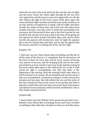 64
when the sun sets in the west, and from the east she rises at night,
and the moon shines the whole night through till the sun rises
over against her and the moon is seen over against the sun. On the
side whence the light of the moon comes forth, there again she
wanes till all the light vanishes and all the days of the month are at
an end, and her circumference is empty, void of 5 light. And three
months she makes of thirty days, and at her time she makes three
months of twenty- nine days each, in which she accomplishes her
waning in the first period of time, and in the first 6 portal for one
hundred and seventy-seven days. And in the time of her going out
she appears for three months (of) thirty days each, and for three
months she appears (of) twenty-nine each. At night she appears
like a man for twenty days each time, and by day she appears like
the heaven, and there is nothing else in her saveher light.
[Chapter 79]
1 And now, my son, I have shown thee everything, and the law of
all the stars of the heaven is 2 completed. And he showed me all
the laws of these for every day, and for every season of bearing
rule, and for every year, and for its going forth, and for the order
prescribed to it every month 3 and every week: And the waning of
the moon which takes place in the sixth portal: for in this 4 sixth
portal her light is accomplished, and after that there is the
beginning of the waning: (And the waning) which takes place in
the first portal in its season, till one hundred and seventy-seven 5
days are accomplished: reckoned according to weeks, twenty-five
(weeks) and two days. She falls behind the sun and the order of
the stars exactly five days in the course of one period, and when 6
this place which thou seest has been traversed. Such is the picture
and sketch of every luminary which Uriel the archWatcher, who is
their leader, showed unto me.
[Chapter 80]
1 And in those days the Watcher Uriel answered and said to me: '
Behold, I have shown thee everything, Enoch, and I have revealed
everything to thee that thou shouldst see this sun and this moon,
 
