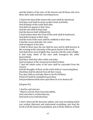 65
and the leaders of the stars of the heaven and all those who turn
them, their tasks and times and departures.
2 And in the daysof the sinnersthe yearsshall be shortened,
And their seed shall be tardy on their lands and fields,
And all things on the earth shall alter,
And shall not appear in their time:
And the rain shall be kept back
And the heaven shall withhold (it).
3 And in those times the fruitsof the earth shall be backward,
And shall not grow in their time,
And the fruits of the trees shall be withheld in their time.
4 And the moon shall alter her order,
And notappear at her time.
5 [And in those days the sun shall be seen and he shall journey in
the eveningon the extremity of the great chariot in the west]
And shall shine more brightly than accordswith the order of light.
6 And many chiefs of the stars shall transgress the order
(prescribed).
And these shall alter their orbits and tasks,
And notappear at the seasonsprescribed to them.
7 And the whole order of the stars shall be concealed from the
sinners,
And the thoughts of those on the earth shall err concerningthem,
[And they shall be altered from all their ways],
Yea, they shall err and take them to be Our Elohims.
8 And evil shall be multiplied upon them,
And punishmentshallcome upon them So as to destroy all.'
[Chapter 81]
1 And he said unto me:
' Observe, Enoch, these heavenly tablets,
And read what is written thereon,
And mark every individualfact.'
2 And I observed the heavenly tablets, and read everything which
was written (thereon) and understood everything, and read the
Scroll of all the deeds of peoplekind, and of all the children of flesh
 