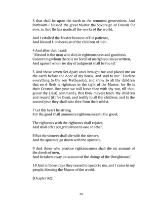 66
3 that shall be upon the earth to the remotest generations. And
forthwith I blessed the great Master the Sovereign of Esteem for
ever, in that He has madeall the worksof the world,
And I extolled the Master because of His patience,
And blessed Him because of the children of men.
4 And after that I said:
' Blessed is the man who dies in righteousness and goodness,
Concerningwhom there is no Scroll of unrighteousnesswritten,
And against whom no day of judgmentshall be found.'
5 And those seven Set-Apart ones brought me and placed me on
the earth before the door of my house, and said to me: ' Declare
everything to thy son Methuselah, and show to all thy children
that no 6 flesh is righteous in the sight of the Master, for He is
their Creator. One year we will leave thee with thy son, till thou
givest thy (last) commands, that thou mayest teach thy children
and record (it) for them, and testify to all thy children; and in the
second year they shall take thee from their midst.
7 Let thy heart be strong,
For the good shall announcerighteousnessto the good;
The righteous with the righteous shall rejoice,
And shall offer congratulation to one another.
8 But the sinnersshall die with the sinners,
And the apostate go down with the apostate.
9 And those who practice righteousness shall die on account of
the deedsof men,
And be taken away on accountof the doingsof the Unrighteous.'
10 And in those days they ceased to speak to me, and I came to my
people, blessing the Master of the world.
[Chapter 82]
 