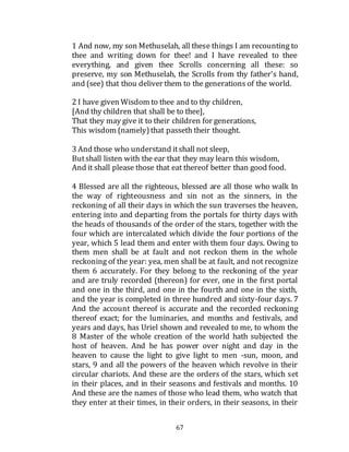67
1 And now, my son Methuselah, all these things I am recounting to
thee and writing down for thee! and I have revealed to thee
everything, and given thee Scrolls concerning all these: so
preserve, my son Methuselah, the Scrolls from thy father's hand,
and (see) that thou deliver them to the generations of the world.
2 I have given Wisdom to thee and to thy children,
[And thy children that shall be to thee],
That they may give it to their children for generations,
This wisdom (namely)that passeth their thought.
3 And those who understand itshall not sleep,
Butshall listen with the ear that they may learn this wisdom,
And it shall please those that eat thereof better than good food.
4 Blessed are all the righteous, blessed are all those who walk In
the way of righteousness and sin not as the sinners, in the
reckoning of all their days in which the sun traverses the heaven,
entering into and departing from the portals for thirty days with
the heads of thousands of the order of the stars, together with the
four which are intercalated which divide the four portions of the
year, which 5 lead them and enter with them four days. Owing to
them men shall be at fault and not reckon them in the whole
reckoning of the year: yea, men shall be at fault, and not recognize
them 6 accurately. For they belong to the reckoning of the year
and are truly recorded (thereon) for ever, one in the first portal
and one in the third, and one in the fourth and one in the sixth,
and the year is completed in three hundred and sixty-four days. 7
And the account thereof is accurate and the recorded reckoning
thereof exact; for the luminaries, and months and festivals, and
years and days, has Uriel shown and revealed to me, to whom the
8 Master of the whole creation of the world hath subjected the
host of heaven. And he has power over night and day in the
heaven to cause the light to give light to men -sun, moon, and
stars, 9 and all the powers of the heaven which revolve in their
circular chariots. And these are the orders of the stars, which set
in their places, and in their seasons and festivals and months. 10
And these are the names of those who lead them, who watch that
they enter at their times, in their orders, in their seasons, in their
 