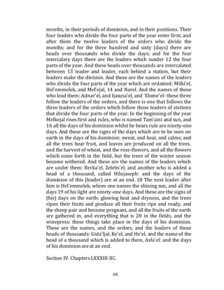 68
months, in their periods of dominion, and in their positions. Their
four leaders who divide the four parts of the year enter first; and
after them the twelve leaders of the orders who divide the
months; and for the three hundred and sixty (days) there are
heads over thousands who divide the days; and for the four
intercalary days there are the leaders which sunder 12 the four
parts of the year. And these heads over thousands are intercalated
between 13 leader and leader, each behind a station, but their
leaders make the division. And these are the names of the leaders
who divide the four parts of the year which are ordained: Milki'el,
Hel'emmelek, and Mel'ejal, 14 and Narel. And the names of those
who lead them: Adnar'el, and Ijasusa'el, and 'Elome'el- these three
follow the leaders of the orders, and there is one that follows the
three leaders of the orders which follow those leaders of stations
that divide the four parts of the year. In the beginning of the year
Melkejal rises first and rules, who is named Tam'aini and sun, and
16 all the days of his dominion whilst he bears rule are ninety-one
days. And these are the signs of the days which are to be seen on
earth in the days of his dominion: sweat, and heat, and calms; and
all the trees bear fruit, and leaves are produced on all the trees,
and the harvest of wheat, and the rose-flowers, and all the flowers
which come forth in the field, but the trees of the winter season
become withered. And these are the names of the leaders which
are under them: Berka'el, Zelebs'el, and another who is added a
head of a thousand, called Hilujaseph: and the days of the
dominion of this (leader) are at an end. 18 The next leader after
him is Hel'emmelek, whom one names the shining sun, and all the
days 19 of his light are ninety-one days. And these are the signs of
(his) days on the earth: glowing heat and dryness, and the trees
ripen their fruits and produce all their fruits ripe and ready, and
the sheep pair and become pregnant, and all the fruits of the earth
are gathered in, and everything that is 20 in the fields, and the
winepress: these things take place in the days of his dominion.
These are the names, and the orders, and the leaders of those
heads of thousands: Gida'ljal, Ke'el, and He'el, and the name of the
head of a thousand which is added to them, Asfa'el: and the days
of his dominion areat an end.
Section IV. ChaptersLXXXIII-XC.
 