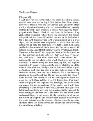 69
The Dream-Visions.
[Chapter 83]
1 And now, my son Methuselah, I will show thee all my visions
which I have seen, recounting 2 them before thee. Two visions I
saw before I took a wife, and the one was quite unlike the other:
the first when I was learning to write: the second before I took thy
mother, (when) I saw a terrible 3 vision. And regarding them I
prayed to the Master. I had laid me down in the house of my
grandfather Mahalalel, (when) I saw in a vision how the heaven
collapsed and was borne off and fell to 4 the earth. And when it
fell to the earth I saw how the earth was swallowed up in a great
abyss, and mountains were suspended on mountains, and hills
sank down on hills, and high trees were rent 5 from their stems,
and hurled down and sunk in the abyss. And thereupon a word fell
into my mouth, 6 and I lifted up (my voice) to cry aloud, and said: '
The earth is destroyed.' And my grandfather Mahalalel waked me
as I lay near him, and said unto me: ' Why dost thou cry so, my
son, and why 7 dost thou make such lamentation?' And I
recounted to him the whole vision which I had seen, and he said
unto me: ' A terrible thing hast thou seen, my son, and of grave
moment is thy dream- vision as to the secrets of all the sin of the
earth: it must sink into the abyss and be destroyed with 8 a great
destruction. And now, my son, arise and make petition to the
Master of Esteem, since thou art a believer, that a remnant may
remain on the earth, and that He may not destroy the whole 9
earth. My son, from heaven all this will come upon the earth, and
upon the earth there will be great 10 destruction. After that I
arose and prayed and implored and besought, and wrote down
my prayer for the generations of the world, and I will show
everything to thee, my son Methuselah. And when I had gone forth
below and seen the heaven, and the sun rising in the east, and the
moon setting in the west, and a few stars, and the whole earth,
and everything as He had known it in the beginning, then I blessed
the Master of judgment and extolled Him because He had made
the sun to go forth from the windows of the east, and he ascended
and rose on the face of the heaven, and set out and kept traversing
the path shown unto him.
 
