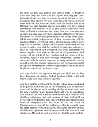 7
the other that they may destroy each other in battle: for length of
days shall they not have. And no request that they (i.e. their
fathers) make of thee shall be granted unto their fathers on their
behalf; for they hope to live an eternal life, and that each one of
them will live five hundred years.' And the Master said unto
Michael: 'Go, bind Semjaza and his associates who have united
themselves with women so as to have defiled themselves with
them in all their uncleanness. And when their sons have slain one
another, and they have seen the destruction of their beloved ones,
bind them fast for seventy generations in the valleys of the earth,
till the day of their judgment and of their consummation, till the
judgment that is forever and ever is consummated. In those days
they shall be led off to the abyss of fire: and to the torment and the
prison in which they shall be confined forever. And whosoever
shall be condemned and destroyed will from thenceforth be
bound together with them to the end of all generations. And
destroy all the spirits of the reprobate and the children of the
Watchers, because they have wronged peoplekind. Destroy all
wrong from the face of the earth and let every evil work come to
an end: and let the plant of righteousness and truth appear: and it
shall prove a blessing; the works of righteousness and truth' shall
be planted in truth and joy for evermore.
And then shall all the righteous escape, And shall live till they
beget thousands of children, And all the days of their youth and
their old age Shall they complete in peace.
And then shall the whole earth be tilled in righteousness, and shall
all be planted with trees and be full of blessing. And all desirable
trees shall be planted on it, and they shall plant vines on it: and
the vine which they plant thereon shall yield wine in abundance,
and as for all the seed which is sown thereon each measure of it
shall bear a thousand, and each measure of olives shall yield ten
presses of oil. And cleanse thou the earth from all oppression, and
from all unrighteousness, and from all sin, and from all
Unrighteousness: and all the uncleanness that is wrought upon
the earth destroy from off the earth. And all the children of men
shall become righteous, and all nations shall offer adoration and
shall praise Me, and all shall worship Me. And the earth shall be
 