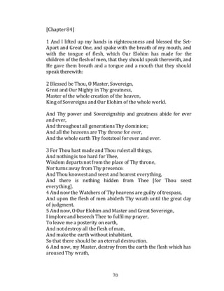70
[Chapter 84]
1 And I lifted up my hands in righteousness and blessed the Set-
Apart and Great One, and spake with the breath of my mouth, and
with the tongue of flesh, which Our Elohim has made for the
children of the flesh of men, that they should speak therewith, and
He gave them breath and a tongue and a mouth that they should
speak therewith:
2 Blessed be Thou, O Master, Sovereign,
Great and Our Mighty in Thy greatness,
Master of the whole creation of the heaven,
King of Sovereigns and Our Elohim of the whole world.
And Thy power and Sovereignship and greatness abide for ever
and ever,
And throughoutall generationsThy dominion;
And all the heavensare Thy throne for ever,
And the whole earth Thy footstool for ever and ever.
3 For Thou hast madeand Thou rulestall things,
And nothingis too hard for Thee,
Wisdom departsnotfrom the place of Thy throne,
Nor turnsaway from Thy presence.
And Thou knowestand seest and hearest everything,
And there is nothing hidden from Thee [for Thou seest
everything].
4 And now the Watchers of Thy heavens are guilty of trespass,
And upon the flesh of men abideth Thy wrath until the great day
of judgment.
5 And now, O Our Elohim and Master and Great Sovereign,
I imploreand beseech Thee to fulfilmy prayer,
To leave me a posterity on earth,
And notdestroy all the flesh of man,
And makethe earth without inhabitant,
So that there should be an eternal destruction.
6 And now, my Master, destroy from the earth the flesh which has
aroused Thy wrath,
 