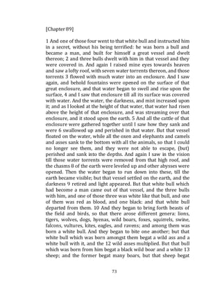 73
[Chapter 89]
1 And one of those four went to that white bull and instructed him
in a secret, without his being terrified: he was born a bull and
became a man, and built for himself a great vessel and dwelt
thereon; 2 and three bulls dwelt with him in that vessel and they
were covered in. And again I raised mine eyes towards heaven
and saw a lofty roof, with seven water torrents thereon, and those
torrents 3 flowed with much water into an enclosure. And I saw
again, and behold fountains were opened on the surface of that
great enclosure, and that water began to swell and rise upon the
surface, 4 and I saw that enclosure till all its surface was covered
with water. And the water, the darkness, and mist increased upon
it; and as I looked at the height of that water, that water had risen
above the height of that enclosure, and was streaming over that
enclosure, and it stood upon the earth. 5 And all the cattle of that
enclosure were gathered together until I saw how they sank and
were 6 swallowed up and perished in that water. But that vessel
floated on the water, while all the oxen and elephants and camels
and asses sank to the bottom with all the animals, so that I could
no longer see them, and they were not able to escape, (but)
perished and sank into the depths. And again I saw in the vision
till those water torrents were removed from that high roof, and
the chasms 8 of the earth were leveled up and other abysses were
opened. Then the water began to run down into these, till the
earth became visible; but that vessel settled on the earth, and the
darkness 9 retired and light appeared. But that white bull which
had become a man came out of that vessel, and the three bulls
with him, and one of those three was white like that bull, and one
of them was red as blood, and one black: and that white bull
departed from them. 10 And they began to bring forth beasts of
the field and birds, so that there arose different genera: lions,
tigers, wolves, dogs, hyenas, wild boars, foxes, squirrels, swine,
falcons, vultures, kites, eagles, and ravens; and among them was
born a white bull. And they began to bite one another; but that
white bull which was born amongst them begat a wild ass and a
white bull with it, and the 12 wild asses multiplied. But that bull
which was born from him begat a black wild boar and a white 13
sheep; and the former begat many boars, but that sheep begat
 