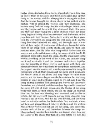 74
twelve sheep. And when those twelve sheep had grown, they gave
up one of them to the asses, and those asses again gave up that
sheep to the wolves, and that sheep grew up among the wolves.
And the Master brought the eleven sheep to live with it and to
pasture with it among the wolves: and they multiplied and
became many flocks of sheep. And the wolves began to fear them,
and they oppressed them until they destroyed their little ones,
and they cast their young into a river of much water: but those
sheep began to 16 cry aloud on account of their little ones, and to
complain unto their Master. And a sheep which had been saved
from the wolves fled and escaped to the wild asses; and I saw the
sheep how they lamented and cried, and besought their Master
with all their might, till that Master of the sheep descended at the
voice of the sheep from a lofty abode, and came to them and
pastured them. And He called that sheep which had escaped the
wolves, and spake with it concerning the wolves that it should 18
admonish them not to touch the sheep. And the sheep went to the
wolves according to the word of the Master, and another sheep
met it and went with it, and the two went and entered together
into the assembly of those wolves, and spake with them and
admonished them not to touch the 19 sheep from henceforth. And
thereupon I saw the wolves, and how they oppressed the sheep 20
exceedingly with all their power; and the sheep cried aloud. And
the Master came to the sheep and they began to smite those
wolves: and the wolves began to make lamentation; but the sheep
became 21 quiet and forthwith ceased to cry out. And I saw the
sheep till they departed from amongst the wolves; but the eyes of
the wolves were blinded, and those wolves departed in pursuit of
the sheep 22 with all their power. And the Master of the sheep
went with them, as their leader, and all His sheep 23 followed
Him: and his face was dazzling and esteemed and terrible to
behold. But the wolves 24 began to pursue those sheep till they
reached a sea of water. And that sea was divided, and the water
stood on this side and on that before their face, and their Master
led them and placed Himself between 25 them and the wolves.
And as those wolves did not yet see the sheep, they proceeded
into the midst of that sea, and the wolves followed the sheep, and
[those wolves] ran after them into that sea. 26 And when they saw
the Master of the sheep, they turned to flee before His face, but
 