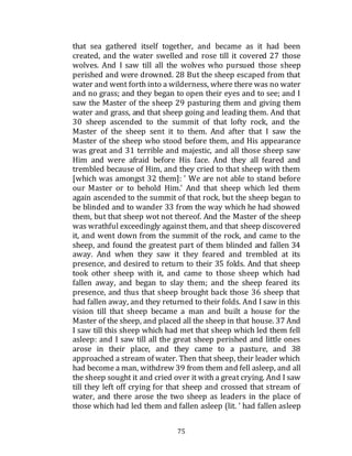 75
that sea gathered itself together, and became as it had been
created, and the water swelled and rose till it covered 27 those
wolves. And I saw till all the wolves who pursued those sheep
perished and were drowned. 28 But the sheep escaped from that
water and went forth into a wilderness, where there was no water
and no grass; and they began to open their eyes and to see; and I
saw the Master of the sheep 29 pasturing them and giving them
water and grass, and that sheep going and leading them. And that
30 sheep ascended to the summit of that lofty rock, and the
Master of the sheep sent it to them. And after that I saw the
Master of the sheep who stood before them, and His appearance
was great and 31 terrible and majestic, and all those sheep saw
Him and were afraid before His face. And they all feared and
trembled because of Him, and they cried to that sheep with them
[which was amongst 32 them]: ' We are not able to stand before
our Master or to behold Him.' And that sheep which led them
again ascended to the summit of that rock, but the sheep began to
be blinded and to wander 33 from the way which he had showed
them, but that sheep wot not thereof. And the Master of the sheep
was wrathful exceedingly against them, and that sheep discovered
it, and went down from the summit of the rock, and came to the
sheep, and found the greatest part of them blinded and fallen 34
away. And when they saw it they feared and trembled at its
presence, and desired to return to their 35 folds. And that sheep
took other sheep with it, and came to those sheep which had
fallen away, and began to slay them; and the sheep feared its
presence, and thus that sheep brought back those 36 sheep that
had fallen away, and they returned to their folds. And I saw in this
vision till that sheep became a man and built a house for the
Master of the sheep, and placed all the sheep in that house. 37 And
I saw till this sheep which had met that sheep which led them fell
asleep: and I saw till all the great sheep perished and little ones
arose in their place, and they came to a pasture, and 38
approached a stream of water. Then that sheep, their leader which
had become a man, withdrew 39 from them and fell asleep, and all
the sheep sought it and cried over it with a great crying. And I saw
till they left off crying for that sheep and crossed that stream of
water, and there arose the two sheep as leaders in the place of
those which had led them and fallen asleep (lit. ' had fallen asleep
 
