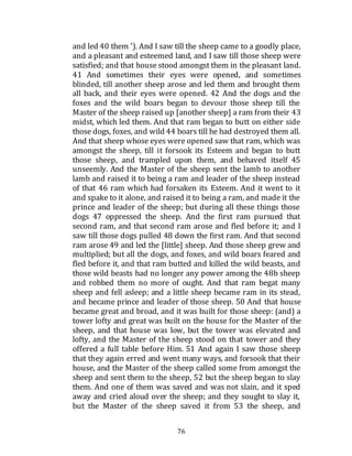 76
and led 40 them '). And I saw till the sheep came to a goodly place,
and a pleasant and esteemed land, and I saw till those sheep were
satisfied; and that house stood amongst them in the pleasant land.
41 And sometimes their eyes were opened, and sometimes
blinded, till another sheep arose and led them and brought them
all back, and their eyes were opened. 42 And the dogs and the
foxes and the wild boars began to devour those sheep till the
Master of the sheep raised up [another sheep] a ram from their 43
midst, which led them. And that ram began to butt on either side
those dogs, foxes, and wild 44 boars till he had destroyed them all.
And that sheep whose eyes were opened saw that ram, which was
amongst the sheep, till it forsook its Esteem and began to butt
those sheep, and trampled upon them, and behaved itself 45
unseemly. And the Master of the sheep sent the lamb to another
lamb and raised it to being a ram and leader of the sheep instead
of that 46 ram which had forsaken its Esteem. And it went to it
and spake to it alone, and raised it to being a ram, and made it the
prince and leader of the sheep; but during all these things those
dogs 47 oppressed the sheep. And the first ram pursued that
second ram, and that second ram arose and fled before it; and I
saw till those dogs pulled 48 down the first ram. And that second
ram arose 49 and led the [little] sheep. And those sheep grew and
multiplied; but all the dogs, and foxes, and wild boars feared and
fled before it, and that ram butted and killed the wild beasts, and
those wild beasts had no longer any power among the 48b sheep
and robbed them no more of ought. And that ram begat many
sheep and fell asleep; and a little sheep became ram in its stead,
and became prince and leader of those sheep. 50 And that house
became great and broad, and it was built for those sheep: (and) a
tower lofty and great was built on the house for the Master of the
sheep, and that house was low, but the tower was elevated and
lofty, and the Master of the sheep stood on that tower and they
offered a full table before Him. 51 And again I saw those sheep
that they again erred and went many ways, and forsook that their
house, and the Master of the sheep called some from amongst the
sheep and sent them to the sheep, 52 but the sheep began to slay
them. And one of them was saved and was not slain, and it sped
away and cried aloud over the sheep; and they sought to slay it,
but the Master of the sheep saved it from 53 the sheep, and
 