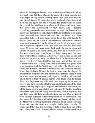 78
which 65 the shepherds effect each in his time and lay it all before
me.' And I saw till those shepherds pastured in their season, and
they began to slay and to destroy more than they were bidden,
and they delivered 66 those sheep into the hand of the lions. And
the lions and tigers eat and devoured the greater part of those
sheep, and the wild boars eat along with them; and they burnt
that tower and demolished 67 that house. And I became
exceedingly sorrowful over that tower because that house of the
sheep was demolished, and afterwards I wasunable to see if those
sheep entered that house. 68 And the shepherds and their
associates delivered over those sheep to all the wild beasts, to
devour them, and each one of them received in his time a definite
number: it was written by the other 69 in a Scroll how many each
one of them destroyed of them. And each one slew and destroyed
many 70 more than was prescribed; and I began to weep and
lament on account of those sheep. And thus in the vision I saw
that one who wrote, how he wrote down every one that was
destroyed by those shepherds, day by day, and carried up and laid
down and showed actually the whole Scroll to the Master of the
sheep-(even) everything that they had done, and all that each one
of them had made 71 away with, and all that they had given over
to destruction. And the Scroll was read before the Master of the
sheep, and He took the Scroll from his hand and read it and sealed
it and laid it down. 72 And forthwith I saw how the shepherds
pastured for twelve hours, and behold three of those sheep turned
back and came and entered and began to build up all that had
fallen down of that 73 house; but the wild boars tried to hinder
them, but they were not able. And they began again to build as
before, and they reared up that tower, and it was named the high
tower; and they began again to place a table before the tower, but
all the bread on it was polluted and not pure. 74 And as touching
all this the eyes of those sheep were blinded so that they saw not,
and (the eyes of) their shepherds likewise; and they delivered
them in large numbers to their shepherds for 75 destruction, and
they trampled the sheep with their feet and devoured them. And
the Master of the sheep remained unmoved till all the sheep were
dispersed over the field and mingled with them (i.e. the 76
beasts), and they (i.e. the shepherds) did not save them out of the
hand of the beasts. And this one who wrote the Scroll carried it up,
 