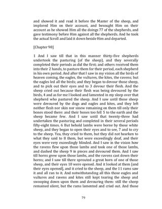 79
and showed it and read it before the Master of the sheep, and
implored Him on their account, and besought Him on their
account as he showed Him all the doings 77 of the shepherds, and
gave testimony before Him against all the shepherds. And he took
the actual Scroll and laid it down besideHim and departed.
[Chapter 90]
1 And I saw till that in this manner thirty-five shepherds
undertook the pasturing (of the sheep), and they severally
completed their periods as did the first; and others received them
into their 2 hands, to pasture them for their period, each shepherd
in his own period. And after that I saw in my vision all the birds of
heaven coming, the eagles, the vultures, the kites, the ravens; but
the eagles led all the birds; and they began to devour those sheep,
and to pick out their eyes and to 3 devour their flesh. And the
sheep cried out because their flesh was being devoured by the
birds, 4 and as for me I looked and lamented in my sleep over that
shepherd who pastured the sheep. And I saw until those sheep
were devoured by the dogs and eagles and kites, and they left
neither flesh nor skin nor sinew remaining on them till only their
bones stood there: and their bones too fell 5 to the earth and the
sheep became few. And I saw until that twenty-three had
undertaken the pasturing and completed in their several periods
fifty-eight times. 6 But behold lambs were borne by those white
sheep, and they began to open their eyes and to see, 7 and to cry
to the sheep. Yea, they cried to them, but they did not hearken to
what they said to 8 them, but were exceedingly deaf, and their
eyes were very exceedingly blinded. And I saw in the vision how
the ravens flew upon those lambs and took one of those lambs,
and dashed the sheep 9 in pieces and devoured them. And I saw
till horns grew upon those lambs, and the ravens cast down their
horns; and I saw till there sprouted a great horn of one of those
sheep, and their eyes 10 were opened. And it looked at them [and
their eyes opened], and it cried to the sheep, and the 11 rams saw
it and all ran to it. And notwithstanding all this those eagles and
vultures and ravens and kites still kept tearing the sheep and
swooping down upon them and devouring them: still the sheep
remained silent, but the rams lamented and cried out. And those
 