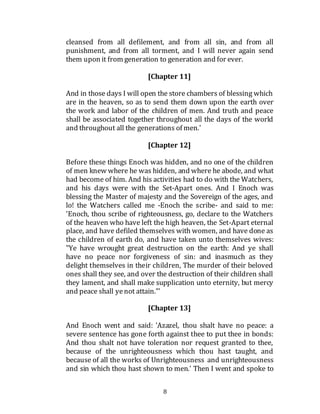 8
cleansed from all defilement, and from all sin, and from all
punishment, and from all torment, and I will never again send
them upon it from generation to generation and for ever.
[Chapter 11]
And in those days I will open the store chambers of blessing which
are in the heaven, so as to send them down upon the earth over
the work and labor of the children of men. And truth and peace
shall be associated together throughout all the days of the world
and throughout all the generations of men.'
[Chapter 12]
Before these things Enoch was hidden, and no one of the children
of men knew where he was hidden, and where he abode, and what
had become of him. And his activities had to do with the Watchers,
and his days were with the Set-Apart ones. And I Enoch was
blessing the Master of majesty and the Sovereign of the ages, and
lo! the Watchers called me -Enoch the scribe- and said to me:
'Enoch, thou scribe of righteousness, go, declare to the Watchers
of the heaven who have left the high heaven, the Set-Apart eternal
place, and have defiled themselves with women, and have done as
the children of earth do, and have taken unto themselves wives:
"Ye have wrought great destruction on the earth: And ye shall
have no peace nor forgiveness of sin: and inasmuch as they
delight themselves in their children, The murder of their beloved
ones shall they see, and over the destruction of their children shall
they lament, and shall make supplication unto eternity, but mercy
and peace shall yenot attain."'
[Chapter 13]
And Enoch went and said: 'Azazel, thou shalt have no peace: a
severe sentence has gone forth against thee to put thee in bonds:
And thou shalt not have toleration nor request granted to thee,
because of the unrighteousness which thou hast taught, and
because of all the works of Unrighteousness and unrighteousness
and sin which thou hast shown to men.' Then I went and spoke to
 