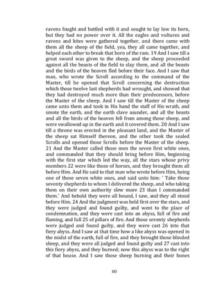 80
ravens fought and battled with it and sought to lay low its horn,
but they had no power over it. All the eagles and vultures and
ravens and kites were gathered together, and there came with
them all the sheep of the field, yea, they all came together, and
helped each other to break that horn of the ram. 19 And I saw till a
great sword was given to the sheep, and the sheep proceeded
against all the beasts of the field to slay them, and all the beasts
and the birds of the heaven fled before their face. And I saw that
man, who wrote the Scroll according to the command of the
Master, till he opened that Scroll concerning the destruction
which those twelve last shepherds had wrought, and showed that
they had destroyed much more than their predecessors, before
the Master of the sheep. And I saw till the Master of the sheep
came unto them and took in His hand the staff of His wrath, and
smote the earth, and the earth clave asunder, and all the beasts
and all the birds of the heaven fell from among those sheep, and
were swallowed up in the earth and it covered them. 20 And I saw
till a throne was erected in the pleasant land, and the Master of
the sheep sat Himself thereon, and the other took the sealed
Scrolls and opened those Scrolls before the Master of the sheep.
21 And the Master called those men the seven first white ones,
and commanded that they should bring before Him, beginning
with the first star which led the way, all the stars whose privy
members 22 were like those of horses, and they brought them all
before Him. And He said to that man who wrote before Him, being
one of those seven white ones, and said unto him: ' Take those
seventy shepherds to whom I delivered the sheep, and who taking
them on their own authority slew more 23 than I commanded
them.' And behold they were all bound, I saw, and they all stood
before Him. 24 And the judgment was held first over the stars, and
they were judged and found guilty, and went to the place of
condemnation, and they were cast into an abyss, full of fire and
flaming, and full 25 of pillars of fire. And those seventy shepherds
were judged and found guilty, and they were cast 26 into that
fiery abyss. And I saw at that time how a like abyss was opened in
the midst of the earth, full of fire, and they brought those blinded
sheep, and they were all judged and found guilty and 27 cast into
this fiery abyss, and they burned; now this abyss was to the right
of that house. And I saw those sheep burning and their bones
 