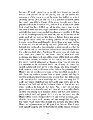 81
burning. 28 And I stood up to see till they folded up that old
house; and carried off all the pillars, and all the beams and
ornaments of the house were at the same time folded up with it,
and they carried 29 it off and laid it in a place in the south of the
land. And I saw till the Master of the sheep brought a new house
greater and loftier than that first, and set it up in the place of the
first which had beer folded up: all its pillars were new, and its
ornaments were new and larger than those of the first, the old one
which He had taken away, and all the sheep were within it. 30 And
I saw all the sheep which had been left, and all the beasts on the
earth, and all the birds of the heaven, falling down and doing
homage to those sheep and making petition to and obeying 31
them in every thing. And thereafter those three who were clothed
in white and had seized me by my hand [who had taken me up
before], and the hand of that ram also seizing hold of me, they 32
took me up and set me down in the midst of those sheep before
the judgment took place. And those 33 sheep were all white, and
their wool was abundant and clean. And all that had been
destroyed and dispersed, and all the beasts of the field, and all the
birds of the heaven, assembled in that house, and the Master of
the sheep rejoiced with great joy because they were all good and
had returned to 34 His house. And I saw till they laid down that
sword, which had been given to the sheep, and they brought it
back into the house, and it was sealed before the presence of the
Master, and all the sheep 35 were invited into that house, but it
held them not. And the eyes of them all were opened, and they 36
saw the good, and there was not one among them that did not see.
And I saw that that house was large and broad and very full. 37
And I saw that a white bull was born, with large horns and all the
beasts of the field and all the 38 birds of the air feared him and
made petition to him all the time. And I saw till all their
generations were transformed, and they all became white bulls;
and the first among them became a lamb, and that lamb became a
great animal and had great black horns on its head; and the
Master of the sheep 39 rejoiced over it and over all the oxen. And I
slept in their midst: and I awoke and saw everything. 40 This is
the vision which I saw while I slept, and I awoke and blessed the
Master of righteousness and 41 gave Him Esteem. Then I wept
with a great weeping and my tears stayed not till I could no longer
 
