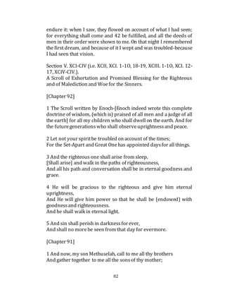82
endure it: when I saw, they flowed on account of what I had seen;
for everything shall come and 42 be fulfilled, and all the deeds of
men in their order were shown to me. On that night I remembered
the first dream, and because of it I wept and was troubled-because
I had seen that vision.
Section V. XCI-CIV (i.e. XCII, XCI. 1-1O, 18-19, XCIII. 1-1O, XCI. 12-
17, XCIV-CIV.).
A Scroll of Exhortation and Promised Blessing for the Righteous
and of Malediction and Woefor the Sinners.
[Chapter 92]
1 The Scroll written by Enoch-[Enoch indeed wrote this complete
doctrine of wisdom, (which is) praised of all men and a judge of all
the earth] for all my children who shall dwell on the earth. And for
the futuregenerationswho shall observeuprightnessand peace.
2 Let not your spiritbe troubled on account of the times;
For the Set-Apart and Great Onehas appointed daysfor all things.
3 And the righteous one shall arise from sleep,
[Shall arise] and walk in the paths of righteousness,
And all his path and conversation shall be in eternal goodness and
grace.
4 He will be gracious to the righteous and give him eternal
uprightness,
And He will give him power so that he shall be (endowed) with
goodnessand righteousness.
And he shall walk in eternal light.
5 And sin shall perish in darknessfor ever,
And shall no morebe seen from that day for evermore.
[Chapter 91]
1 And now, my son Methuselah, call to me all thy brothers
And gather together to me all the sonsof thy mother;
 
