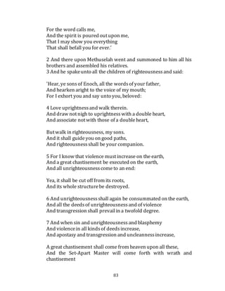 83
For the word calls me,
And the spirit is poured outupon me,
That I may show you everything
That shall befall you for ever.'
2 And there upon Methuselah went and summoned to him all his
brothers and assembled his relatives.
3 And he spakeunto all the children of righteousnessand said:
'Hear, ye sonsof Enoch, all the wordsof your father,
And hearken aright to the voice of my mouth;
For I exhort you and say unto you, beloved:
4 Love uprightnessand walk therein.
And draw notnigh to uprightnesswith a double heart,
And associate notwith those of a doubleheart,
Butwalk in righteousness, my sons.
And it shall guideyou on good paths,
And righteousnessshall be your companion.
5 For I know that violence mustincrease on the earth,
And a great chastisement be executed on the earth,
And all unrighteousnesscome to an end:
Yea, it shall be cut off from its roots,
And its whole structurebe destroyed.
6 And unrighteousnessshall again be consummated on the earth,
And all the deedsof unrighteousnessand of violence
And transgression shall prevailin a twofold degree.
7 And when sin and unrighteousnessand blasphemy
And violencein all kindsof deedsincrease,
And apostasy and transgression and uncleannessincrease,
A great chastisement shall come from heaven upon all these,
And the Set-Apart Master will come forth with wrath and
chastisement
 