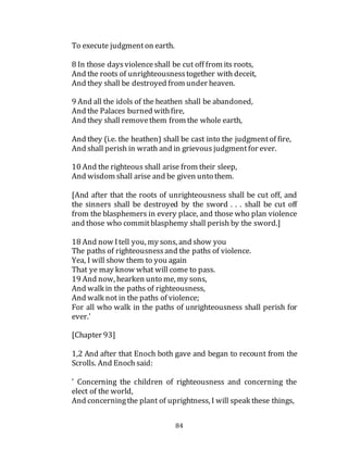 84
To execute judgmenton earth.
8 In those daysviolenceshall be cut off from its roots,
And the roots of unrighteousnesstogether with deceit,
And they shall be destroyed from under heaven.
9 And all the idols of the heathen shall be abandoned,
And the Palaces burned withfire,
And they shall removethem from the whole earth,
And they (i.e. the heathen) shall be cast into the judgmentof fire,
And shall perish in wrath and in grievous judgmentfor ever.
10 And the righteous shall arise from their sleep,
And wisdom shall arise and be given unto them.
[And after that the roots of unrighteousness shall be cut off, and
the sinners shall be destroyed by the sword . . . shall be cut off
from the blasphemers in every place, and those who plan violence
and those who commitblasphemy shall perish by the sword.]
18 And now Itell you, my sons, and show you
The paths of righteousnessand the paths of violence.
Yea, I will show them to you again
That ye may know what will come to pass.
19 And now, hearken unto me, my sons,
And walk in the paths of righteousness,
And walk not in the paths of violence;
For all who walk in the paths of unrighteousness shall perish for
ever.'
[Chapter 93]
1,2 And after that Enoch both gave and began to recount from the
Scrolls. And Enoch said:
' Concerning the children of righteousness and concerning the
elect of the world,
And concerningthe plant of uprightness, I will speak these things,
 