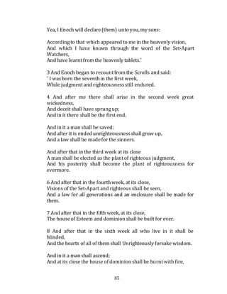 85
Yea, I Enoch will declare(them) unto you, my sons:
Accordingto that which appeared to me in the heavenly vision,
And which I have known through the word of the Set-Apart
Watchers,
And have learntfrom the heavenly tablets.'
3 And Enoch began to recountfrom the Scrolls and said:
' I wasborn the seventhin the first week,
While judgmentand righteousnessstill endured.
4 And after me there shall arise in the second week great
wickedness,
And deceit shall have sprungup;
And in it there shall be the first end.
And in it a man shall be saved;
And after it is ended unrighteousnessshallgrow up,
And a law shall be madefor the sinners.
And after that in the third week at its close
A man shall be elected as the plantof righteous judgment,
And his posterity shall become the plant of righteousness for
evermore.
6 And after that in the fourthweek, at its close,
Visions of the Set-Apart and righteous shall be seen,
And a law for all generations and an enclosure shall be made for
them.
7 And after that in the fifth week, at its close,
The houseof Esteem and dominion shall be built for ever.
8 And after that in the sixth week all who live in it shall be
blinded,
And the hearts of all of them shall Unrighteously forsake wisdom.
And in it a man shall ascend;
And at its close the house of dominion shall be burntwith fire,
 