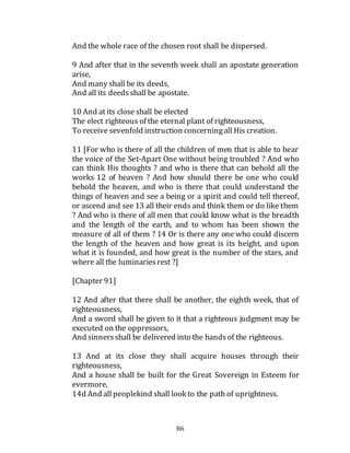 86
And the whole race of the chosen root shall be dispersed.
9 And after that in the seventh week shall an apostate generation
arise,
And many shall be its deeds,
And all its deedsshall be apostate.
10 And at its close shall be elected
The elect righteous of the eternal plant of righteousness,
To receive sevenfold instruction concerningall His creation.
11 [For who is there of all the children of men that is able to hear
the voice of the Set-Apart One without being troubled ? And who
can think His thoughts ? and who is there that can behold all the
works 12 of heaven ? And how should there be one who could
behold the heaven, and who is there that could understand the
things of heaven and see a being or a spirit and could tell thereof,
or ascend and see 13 all their ends and think them or do like them
? And who is there of all men that could know what is the breadth
and the length of the earth, and to whom has been shown the
measure of all of them ? 14 Or is there any one who could discern
the length of the heaven and how great is its height, and upon
what it is founded, and how great is the number of the stars, and
where all the luminariesrest ?]
[Chapter 91]
12 And after that there shall be another, the eighth week, that of
righteousness,
And a sword shall be given to it that a righteous judgment may be
executed on the oppressors,
And sinnersshall be delivered into the handsof the righteous.
13 And at its close they shall acquire houses through their
righteousness,
And a house shall be built for the Great Sovereign in Esteem for
evermore,
14d And all peoplekind shall look to the path of uprightness.
 