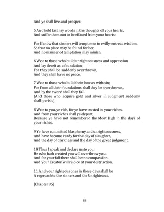 88
And ye shall live and prosper.
5 And hold fast my wordsin the thoughts of your hearts,
And suffer them notto be effaced from your hearts;
For I know that sinnerswill tempt men to evilly-entreat wisdom,
So that no place may be found for her,
And no manner of temptation may minish.
6 Woe to those who build unrighteousnessand oppression
And lay deceit as a foundation;
For they shall be suddenly overthrown,
And they shall have no peace.
7 Woe to those who build their houses with sin;
For from all their foundationsshallthey be overthrown,
And by the sword shall they fall.
[And those who acquire gold and silver in judgment suddenly
shall perish.]
8 Woe to you, yerich, for ye have trusted in your riches,
And from your riches shall ye depart,
Because ye have not remembered the Most High in the days of
your riches.
9 Ye have committed blasphemy and unrighteousness,
And have become ready for the day of slaughter,
And the day of darknessand the day of the great judgment.
10 Thus I speak and declare unto you:
He who hath created you will overthrow you,
And for your fallthere shall be no compassion,
And your Creator willrejoice at your destruction.
11 And your righteousones in those daysshall be
A reproachto the sinnersand the Unrighteous.
[Chapter 95]
 