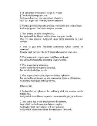 89
1 Oh that mine eyeswere [a cloud of] waters
] That I might weep over you,
And pour down my tearsas a cloud of waters:
That so I might rest from my trouble of heart!
2 who has permitted you to practice reproaches and wickedness?
And so judgmentshall overtakeyou, sinners.
3 Fear notthe sinners, ye righteous;
For again will the Master deliver them into your hands,
That ye may execute judgment upon them according to your
desires.
4 Woe to you who fulminate anathemas which cannot be
reversed:
Healing shall therefore be far from you because of your sins.
5 Woe to you who requite your neighbour with evil;
For yeshall be requited according to your works.
6 Woe to you, lyingwitnesses,
And to those who weigh out injustice,
For suddenly shallyeperish.
7 Woe to you, sinners, for ye persecutethe righteous;
For yeshall be delivered up and persecuted becauseof injustice,
And heavy shall its yoke be upon you.
[Chapter 96]
1 Be hopeful, ye righteous; for suddenly shall the sinners perish
before you,
And yeshall have Mastership over them according to your desires.
2 [And in the day of the tribulation of the sinners,
Your children shall mountand rise as eagles,
And higher than the vultureswillbe your nest,
And yeshall ascend and enter the crevices of the earth,
 