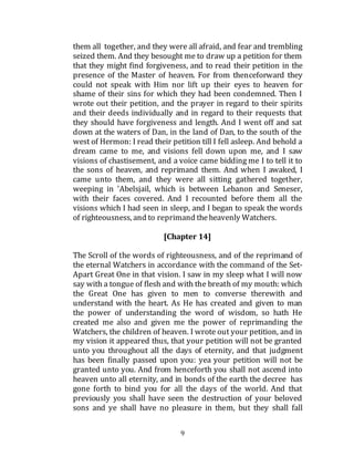 9
them all together, and they were all afraid, and fear and trembling
seized them. And they besought me to draw up a petition for them
that they might find forgiveness, and to read their petition in the
presence of the Master of heaven. For from thenceforward they
could not speak with Him nor lift up their eyes to heaven for
shame of their sins for which they had been condemned. Then I
wrote out their petition, and the prayer in regard to their spirits
and their deeds individually and in regard to their requests that
they should have forgiveness and length. And I went off and sat
down at the waters of Dan, in the land of Dan, to the south of the
west of Hermon: I read their petition till I fell asleep. And behold a
dream came to me, and visions fell down upon me, and I saw
visions of chastisement, and a voice came bidding me I to tell it to
the sons of heaven, and reprimand them. And when I awaked, I
came unto them, and they were all sitting gathered together,
weeping in 'Abelsjail, which is between Lebanon and Seneser,
with their faces covered. And I recounted before them all the
visions which I had seen in sleep, and I began to speak the words
of righteousness, and to reprimand theheavenly Watchers.
[Chapter 14]
The Scroll of the words of righteousness, and of the reprimand of
the eternal Watchers in accordance with the command of the Set-
Apart Great One in that vision. I saw in my sleep what I will now
say with a tongue of flesh and with the breath of my mouth: which
the Great One has given to men to converse therewith and
understand with the heart. As He has created and given to man
the power of understanding the word of wisdom, so hath He
created me also and given me the power of reprimanding the
Watchers, the children of heaven. I wrote out your petition, and in
my vision it appeared thus, that your petition will not be granted
unto you throughout all the days of eternity, and that judgment
has been finally passed upon you: yea your petition will not be
granted unto you. And from henceforth you shall not ascend into
heaven unto all eternity, and in bonds of the earth the decree has
gone forth to bind you for all the days of the world. And that
previously you shall have seen the destruction of your beloved
sons and ye shall have no pleasure in them, but they shall fall
 