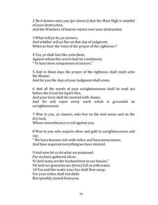 91
2 Be it known unto you (ye sinners) that the Most High is mindful
of your destruction,
And the Watchers of heaven rejoice over your destruction.
3 What willye do, ye sinners,
And whither will ye flee on that day of judgment,
When ye hear the voice of the prayer of the righteous ?
4 Yea, ye shall farelike unto them,
Against whom this word shall be a testimony:
" Ye have been companionsof sinners."
5 And in those days the prayer of the righteous shall reach unto
the Master,
And for you the daysof your judgmentshall come.
6 And all the words of your unrighteousness shall be read out
before the Great Set-Apart One,
And your facesshall be covered with shame,
And He will reject every work which is grounded on
unrighteousness.
7 Woe to you, ye sinners, who live on the mid ocean and on the
dry land,
Whose remembranceis evil against you.
8 Woe to you who acquire silver and gold in unrighteousness and
say:
" We have become rich with riches and have possessions;
And have acquired everythingwe have desired.
9 And now let usdo what wepurposed:
For wehave gathered silver,
9c And many arethe husbandmen in our houses."
9d And our granariesare (brim) full as with water,
10 Yea and like water your lies shall flow away;
For your riches shall notabide
Butspeedily ascend from you;
 