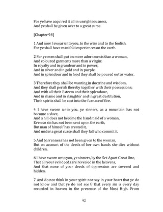 92
For yehave acquired it all in unrighteousness,
And yeshall be given over to a great curse.
[Chapter 98]
1 And now I swear unto you, to the wise and to the foolish,
For yeshall have manifold experienceson the earth.
2 For ye men shall puton more adornmentsthan a woman,
And coloured garmentsmorethan a virgin:
In royalty and in grandeur and in power,
And in silver and in gold and in purple,
And in splendour and in food they shall be poured outas water.
3 Therefore they shall be wantingin doctrineand wisdom,
And they shall perish thereby together with their possessions;
And with all their Esteem and their splendour,
And in shame and in slaughter and in great destitution,
Their spiritsshall be cast into the furnaceof fire.
4 I have sworn unto you, ye sinners, as a mountain has not
become a slave,
And a hill doesnot become the handmaid of a woman,
Even so sin has not been sent upon the earth,
Butman of himself has created it,
And under agreat curse shall they fall who commit it.
5 And barrennesshas notbeen given to the woman,
But on account of the deeds of her own hands she dies without
children.
6 I have sworn unto you, yesinners, by the Set-Apart Great One,
That all your evil deedsare revealed in the heavens,
And that none of your deeds of oppression are covered and
hidden.
7 And do not think in your spirit nor say in your heart that ye do
not know and that ye do not see 8 that every sin is every day
recorded in heaven in the presence of the Most High. From
 