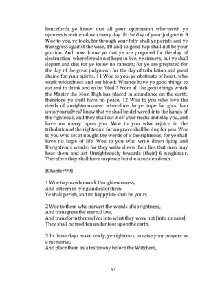 93
henceforth ye know that all your oppression wherewith ye
oppress is written down every day till the day of your judgment. 9
Woe to you, ye fools, for through your folly shall ye perish: and ye
transgress against the wise, 10 and so good hap shall not be your
portion. And now, know ye that ye are prepared for the day of
destruction: wherefore do not hope to live, ye sinners, but ye shall
depart and die; for ye know no ransom; for ye are prepared for
the day of the great judgment, for the day of tribulation and great
shame for your spirits. 11 Woe to you, ye obstinate of heart, who
work wickedness and eat blood: Whence have ye good things to
eat and to drink and to be filled ? From all the good things which
the Master the Most High has placed in abundance on the earth;
therefore ye shall have no peace. 12 Woe to you who love the
deeds of unrighteousness: wherefore do ye hope for good hap
unto yourselves? know that ye shall be delivered into the hands of
the righteous, and they shall cut 3 off your necks and slay you, and
have no mercy upon you. Woe to you who rejoice in the
tribulation of the righteous; for no grave shall be dug for you. Woe
to you who set at nought the words of 5 the righteous; for ye shall
have no hope of life. Woe to you who write down lying and
Unrighteous words; for they write down their lies that men may
hear them and act Unrighteously towards (their) 6 neighbour.
Therefore they shall have no peace but die a sudden death.
[Chapter 99]
1 Woe to you who work Unrighteousness,
And Esteem in lying and extol them:
Ye shall perish, and no happy life shall be yours.
2 Woe to them who pervertthe wordsof uprightness,
And transgressthe eternal law,
And transform themselvesinto what they werenot [into sinners]:
They shall be trodden under footupon theearth.
3 In those days make ready, ye righteous, to raise your prayers as
a memorial,
And place them as a testimony before the Watchers,
 