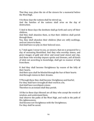 94
That they may place the sin of the sinners for a memorial before
the MostHigh.
4 In those daysthe nationsshall be stirred up,
And the families of the nations shall arise on the day of
destruction.
5 And in those days the destitute shall go forth and carry off their
children,
And they shall abandon them, so that their children shall perish
through them:
Yea, they shall abandon their children (that are still) sucklings,
and not return to them,
And shall have no pity on their beloved ones.
6, 7 And again I swear to you, ye sinners, that sin is prepared for a
day of unceasing bloodshed. And they who worship stones, and
grave images of gold and silver and wood (and stone) and clay,
and those who worship impure spirits and demons, and all kinds
of idols not according to knowledge, shall get no manner of help
from them.
8 And they shall become Unrighteous by reason of the folly of
their hearts,
And their eyes shall be blinded through the fear of their hearts
And through visionsin their dreams.
9 Through these they shall become Unrighteous and fearful;
For they shall have wroughtall their work in a lie,
And shall have worshiped a stone:
Therefore in an instant shall they perish.
10 But in those days blessed are all they who accept the words of
wisdom, and understand them,
And observe the paths of the Most High, and walk in the path of
His righteousness,
And become not Unrighteous with the Unrighteous;
For they shall be saved.
 