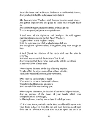 96
3 And the horse shall walk up to the breast in the blood of sinners,
And the chariot shall be submerged to its height.
4 In those daysthe Watchers shall descend into the secret places
And gather together into one place all those who brought down
sin
And the Most High will arise on that day of judgment
To execute great judgmentamongstsinners.
5 And over all the righteous and Set-Apart He will appoint
guardiansfrom amongstthe Set-Apart Watchers
To guard them as the apple of an eye,
Until He makes an end of all wickednessand all sin,
And though the righteous sleep a long sleep, they have nought to
fear.
6 And (then) the children of the earth shall see the wise in
security,
And shall understand allthe wordsof this Scroll,
And recognizethat their riches shall not be able to savethem
In the overthrow of their sins.
7 Woe to you, Sinners, on the day of strong anguish,
Ye who afflict the righteous and burn them with fire:
Ye shall be requited according to your works.
8 Woe to you, yeobstinate of heart,
Who watch in order to devisewickedness:
Therefore shall fear come upon you
And there shall be noneto help you.
9 Woe to you, yesinners, on accountof the wordsof your mouth,
And on account of the deeds of your hands which your
Unrighteousnessas wrought,
In blazingflames burningworsethan fire shall yeburn.
10 And now, know ye that from the Watchers He will inquire as to
your deeds in heaven, from the sun and from the moon and from
the stars in reference to your sins because upon the earth ye
 