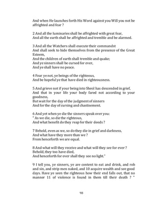 98
And when He launches forth His Word against you Will you not be
affrighted and fear ?
2 And all the luminariesshall be affrighted with great fear,
And all the earth shall be affrighted and tremble and be alarmed.
3 And all the Watchers shall execute their commandst
And shall seek to hide themselves from the presence of the Great
Esteem,
And the children of earth shall tremble and quake;
And yesinnersshall be cursed for ever,
And yeshall have no peace.
4 Fear yenot, ye beings of the righteous,
And be hopefulyethat have died in righteousness.
5 And grieve not if your beinginto Sheol has descended in grief,
And that in your life your body fared not according to your
goodness,
Butwait for the day of the judgmentof sinners
And for the day of cursing and chastisement.
6 And yet when ye die the sinnersspeak over you:
" As we die, so diethe righteous,
And what benefit do they reap for their deeds?
7 Behold, even as we, so do they die in grief and darkness,
And what have they more than we ?
From henceforth weare equal.
8 And what will they receive and what will they see for ever ?
Behold, they too have died,
And henceforth for ever shall they see no light."
9 I tell you, ye sinners, ye are content to eat and drink, and rob
and sin, and strip men naked, and 10 acquire wealth and see good
days. Have ye seen the righteous how their end falls out, that no
manner 11 of violence is found in them till their death ? "
 