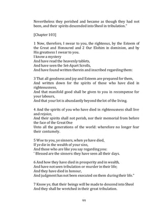 99
Nevertheless they perished and became as though they had not
been, and their spirits descended into Sheol in tribulation."
[Chapter 103]
1 Now, therefore, I swear to you, the righteous, by the Esteem of
the Great and Honoured and 2 Our Elohim in dominion, and by
His greatness I swear to you.
I know a mystery
And have read the heavenly tablets,
And have seen the Set-Apart Scrolls,
And have found written therein and inscribed regardingthem:
3 That all goodnessand joy and Esteem are prepared for them,
And written down for the spirits of those who have died in
righteousness,
And that manifold good shall be given to you in recompense for
your labours,
And that your lot is abundantly beyond thelot of the living.
4 And the spirits of you who have died in righteousness shall live
and rejoice,
And their spirits shall not perish, nor their memorial from before
the face of the GreatOne
Unto all the generations of the world: wherefore no longer fear
their contumely.
5 Woe to you, yesinners, when yehave died,
If yedie in the wealth of your sins,
And those who are like you say regardingyou:
' Blessed are the sinners: they have seen all their days.
6 And how they have died in prosperity and in wealth,
And have notseen tribulation or murder in their life;
And they have died in honour,
And judgmenthasnot been executed on them duringtheir life."
7 Know ye, that their beings will be madeto descend into Sheol
And they shall be wretched in their great tribulation.
 