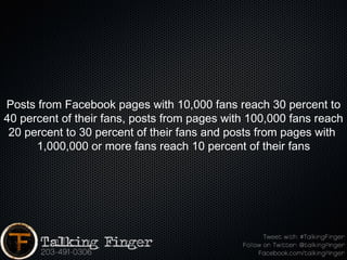 Posts from Facebook pages with 10,000 fans reach 30 percent to
40 percent of their fans, posts from pages with 100,000 fans reach
 20 percent to 30 percent of their fans and posts from pages with
      1,000,000 or more fans reach 10 percent of their fans
 