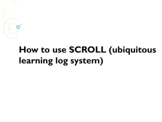 How to use SCROLL (ubiquitous
learning log system)
 