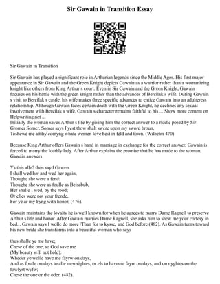 Sir Gawain in Transition Essay
Sir Gawain in Transition
Sir Gawain has played a significant role in Arthurian legends since the Middle Ages. His first major
appearance in Sir Gawain and the Green Knight depicts Gawain as a warrior rather than a womanizing
knight like others from King Arthur s court. Even in Sir Gawain and the Green Knight, Gawain
focuses on his battle with the green knight rather than the advances of Bercilak s wife. During Gawain
s visit to Bercilak s castle, his wife makes three specific advances to entice Gawain into an adulteress
relationship. Although Gawain faces certain death with the Green Knight, he declines any sexual
involvement with Bercilak s wife. Gawain s character remains faithful to his ... Show more content on
Helpwriting.net ...
Initially the woman saves Arthur s life by giving him the correct answer to a riddle posed by Sir
Gromer Somer. Somer says Fyest thow shalt swere upon my sword broun,
Toshewe me attthy comyng whate wemen love best in feld and town. (Wilhelm 470)
Because King Arthur offers Gawain s hand in marriage in exchange for the correct answer, Gawain is
forced to marry the loathly lady. After Arthur explains the promise that he has made to the woman,
Gawain answers
Ys this alle? then sayd Gawen.
I shall wed her and wed her again,
Thoughe she were a fend:
Thoughe she were as foulle as Belsabub,
Her shalle I wed, by the rood;
Or elles were not your frende,
For ye ar my kyng with honor, (476).
Gawain maintains the loyalty he is well known for when he agrees to marry Dame Ragnell to preserve
Arthur s life and honor. After Gawain marries Dame Ragnell, she asks him to shew me your cortesy in
bed. . Gawain says I wolle do more /Than for to kysse, and God before (482). As Gawain turns toward
his new bride she transforms into a beautiful woman who says
thus shalle ye me have;
Chese of the one, so God save me
(My beauty will not hold):
Wheder ye wolle have me fayrw on days,
And as foulle on days to alle men sightes, or els to haveme fayre on days, and on nyghtes on the
fowlyst wyfw;
Chese the one or the oder, (482).
 