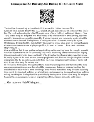 Consequences Of Drinking And Driving In The United States
The deadliest drunk driving accident in the U.S. occurred in 1988 on Interstate 71 in
Kentucky when a drunk driver with a BAC level of .24 g/dL caused a head on collision with a school
bus. The crash and ensuing fire killed 27 people (most of them children) and injured 34 others (Van
Tuyl). In this essay the things that will be discussed is the consequences of drunk driving, accidents
caused by drunk driving, casualties caused by drunk driving, and how community service should be
the consequence for drunk driving instead of having the driver s license taken away for a year.
Drinking and driving should be punishable by having driver license taken away for one year because
the consequences now are not helping the problem, it causes accidents, ... Show more content on
Helpwriting.net ...
they would learn their lesson quicker and stop drinking and then driving home for example; second it
would be more beneficial for the community they would be cleaning up the community and helping
the community get in better shape; and thirdly if the driver had their license taken away there would
be barely anyone on the roads because so many people drink and drive and then get caught so it would
mean places like the gas stations, car dealerships, etc. would not get as much business if people had
their license taken away for a whole year.
In conclusion, drinking and driving should have more strict consequences and there should be more
consequences than they are now there should be consequences that are so strict and hard that they
make the driver never want to drink and then go drive because there are so many accidents occurring
from people driving drunk and there are a lot of fatal crashes occurring from people drinking and then
driving. Drinking and driving should be punishable by having driver license taken away for one year
because the consequences now are not helping the problem, it causes accidents, and it causes
... Get more on HelpWriting.net ...
 