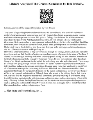 Literary Analysis of The Greatest Generation by Tom Brokaw...
Literary Analysis of The Greatest Generation by Tom Brokaw
They came of age during the Great Depression and the Second World War and went on to build
modern America; men and women whose everyday lives of duty, honor, achievement, and courage
made our nation the greatest on earth. This quote is fittingly descriptive of the achievements and
importance the post World War II generation had on us. In Tom Brokaw s Book, The Greatest
Generation, Brokaw describes in a very personal and detailed way, the lives of a handful of World War
II veterans, some famous and others unknown, but all had a great impact on the world as we know it.
Brokaw is trying to illustrate to us how these men delivered under enormous and constant pressure,
and he ... Show more content on Helpwriting.net ...
He worked under constant fire to help save lives and through his courage, many Americans were able
to go home and see their families after the war. Another example of courage is the story of Joe Foss, A
Marine Pilot who single handedly shot down 26 enemy planes during his time and once had to swim
for twelve hours in order to be rescued by American Forces. He was back in the air a few days later.
Many of his friends used to say that he had all the balls of any man who walked the earth. The courage
he showed after going through such an ordeal like the one he went through exemplifies the type of
individual that makes up the greatest generation . Courage was a virtue that was found in most if not
all of the men who fought for our country in Vietnam. This book also shows the dark sides of the
generation that fought for our country. It points out the racism and ignorance shown towards those of
different backgrounds and ethnicities. Although those who served in the military fought their hearts
out, they still held the prejudices that they had learned and grown up knowing in their hearts. They
treated those that were dissimilar with ignorance and in some cases malice. An example of this is the
story of Johnny Holmes. During his military service, he was forced to undergo medical experiments
such as getting his teeth drilled without Novocain. Holmes was an integral part of one of the first all
black tank battalions and served exemplary. Even
... Get more on HelpWriting.net ...
 