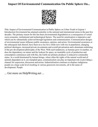 Impact Of Environmental Communication On Public Sphere On...
Title: Impact of Environmental Communication in Public Sphere on Urban Youth in Gujarat 1
Introduction Environment has attained centrality in the national and international arena in the past few
decades. The primary reason for this has been environmental degradation as a consequence of varied
socio economic, institutional and technological factors. The need for sensitisation is imperative and
which can be substantially achieved through legislation and communication. Communication designs
of environmental issues influence public awareness, opinion, and action. Environmental awareness or
the subsequent lack thereof, have been on a rise for a while now with rise in population, changing
political ideologies, increased private investments and overall privatisation and a dominant enshrining
of the pro development philosophy of the West. With such tendencies, as humans grow in number, so
does the dependency on nature and the lookout for space, an insatiable cycle of production and
consumption commences and with this, the Earth our primary producer is reduced to commodity
status. In a world dominated by human beings, where often the rights of the natural world and of
animals dependent on it, are trampled upon, communication can play an important role in providing a
channel for expression, discussion and action. Industrialisation continues to displace indigenous
people on a large scale level resulting in various grassroots movements, all in the name of
development. People
... Get more on HelpWriting.net ...
 