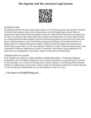 The Nigerian And The American Legal Systems
INTRODUCTION
The Nigerian and the American legal systems share a lot of common ground. Having been colonized
by Britain, both countries share a lot of characteristics with the English legal system. Both are
common law legal systems based on English common law both at federal and state levels apart from
the state of Louisiana in the United States that is based on the Napoleonic civil code. Both countries
are constitution based federal republics and have bicameral legislatures consisting of the Senate and
House of Representatives in the United States (Congress) and House of Assembly and House of
Representatives in Nigeria (National Assembly). Despite the fact that Nigeria and America have
similar legal systems, there are still some apparent variations in terms of practice and procedure a key
component of effective dispensation of justice. Essentially, what obstructs quick dispensation of
justice and case management is not the law; rather, it is the practice and procedure.
JURISDICTION OF COURTS
In the English case of Bremer Vulkan Schiffbau und Maschinenfabrik v. South India Shipping
Corporation Ltd, Lord Diplock defined the court s inherent jurisdiction as a general power to control
its own procedure so as to prevent its being used to achieve injustice. Lord Denning finely affirmed,
Whenever a tribunal goes wrong in law, it goes outside the jurisdiction conferred on it and its decision
is void. Jurisdiction is fundamental in every proceeding in a court. If a court
... Get more on HelpWriting.net ...
 