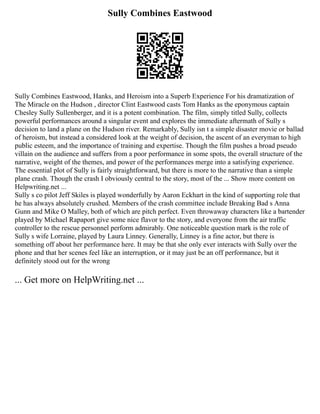 Sully Combines Eastwood
Sully Combines Eastwood, Hanks, and Heroism into a Superb Experience For his dramatization of
The Miracle on the Hudson , director Clint Eastwood casts Tom Hanks as the eponymous captain
Chesley Sully Sullenberger, and it is a potent combination. The film, simply titled Sully, collects
powerful performances around a singular event and explores the immediate aftermath of Sully s
decision to land a plane on the Hudson river. Remarkably, Sully isn t a simple disaster movie or ballad
of heroism, but instead a considered look at the weight of decision, the ascent of an everyman to high
public esteem, and the importance of training and expertise. Though the film pushes a broad pseudo
villain on the audience and suffers from a poor performance in some spots, the overall structure of the
narrative, weight of the themes, and power of the performances merge into a satisfying experience.
The essential plot of Sully is fairly straightforward, but there is more to the narrative than a simple
plane crash. Though the crash I obviously central to the story, most of the ... Show more content on
Helpwriting.net ...
Sully s co pilot Jeff Skiles is played wonderfully by Aaron Eckhart in the kind of supporting role that
he has always absolutely crushed. Members of the crash committee include Breaking Bad s Anna
Gunn and Mike O Malley, both of which are pitch perfect. Even throwaway characters like a bartender
played by Michael Rapaport give some nice flavor to the story, and everyone from the air traffic
controller to the rescue personnel perform admirably. One noticeable question mark is the role of
Sully s wife Lorraine, played by Laura Linney. Generally, Linney is a fine actor, but there is
something off about her performance here. It may be that she only ever interacts with Sully over the
phone and that her scenes feel like an interruption, or it may just be an off performance, but it
definitely stood out for the wrong
... Get more on HelpWriting.net ...
 