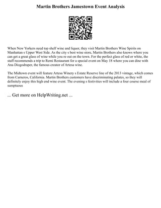 Martin Brothers Jamestown Event Analysis
When New Yorkers need top shelf wine and liquor, they visit Martin Brothers Wine Spirits on
Manhattan s Upper West Side. As the city s best wine store, Martin Brothers also knows where you
can get a great glass of wine while you re out on the town. For the perfect glass of red or white, the
staff recommends a trip to Remi Restaurant for a special event on May 18 where you can dine with
Ana Diogodraper, the famous creator of Artesa wine.
The Midtown event will feature Artesa Winery s Estate Reserve line of the 2013 vintage, which comes
from Carneros, California. Martin Brothers customers have discriminating palates, so they will
definitely enjoy this high end wine event. The evening s festivities will include a four course meal of
sumptuous
... Get more on HelpWriting.net ...
 