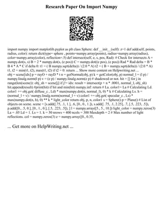 Research Paper On Import Numpy
import numpy import matplotlib.pyplot as plt class Sphere: def __init__(self): z=1 def add(self, points,
radius, color): return dict(type= sphere , points=numpy.array(points), radius=numpy.array(radius),
color=numpy.array(color), reflection=.5) def intersect(self, e, s, pos, Rad): # Check for intersects A =
numpy.dot(s, s) B = 2 * numpy.dot(s, (e pos)) C = numpy.dot((e pos), (e pos)) Rad * Rad delta = B *
B 4 * A * C if delta 0: t1 = ( B numpy.sqrt(delta)) / (2.0 * A) t2 = ( B + numpy.sqrt(delta)) / (2.0 * A)
t1, t2 = min(t1, t2), max(t1, t2) if t2 = 0: return ... Show more content on Helpwriting.net ...
obj = scene[idx] p = rayO + rayD * t n = getNormal(obj, p) k = getColor(obj, p) normal_l = (l p) /
numpy.linalg.norm(l p) v = (e p) / numpy.linalg.norm(e p) # shadowed or not. hit = [] for j in
range(len(scene)): obj_sh = scene[j] if j!= idx: result = intersect(p + n * .0001, normal_l, obj_sh)
hit.append(result) #print(hit) if hit and min(hit) numpy.inf: return # La. color1= La # Calculating Ld.
color1 += obj.get( diffuse_c , Ld) * max(numpy.dot(n, normal_l), 0) * k # Calculating Ls. h =
(normal_l + v) / numpy.linalg.norm(normal_l + v) color1 += obj.get( specular_c , Ls) *
max(numpy.dot(n, h), 0) ** k * light_color return obj, p, n, color1 s = Sphere() p = Plane() # List of
objects on scene. scene = [s.add([.75, .1, 1.], .6, [0., 0., 1.]), s.add([ .75, .1, 2.25], .7, [.5, .223, .5]),
p.add([0., .5, 0.], [0., 1., 0.], [.5, .223, .5]), ] l = numpy.array([5., 5., 10.]) light_color = numpy.zeros(3)
La = .05 Ld = 1. Ls = 1. k = 50 nrows = 400 ncols = 300 Maxdepth = 2 # Max number of light
reflections. col = numpy.zeros(3) e = numpy.array([0., 0.35,
... Get more on HelpWriting.net ...
 