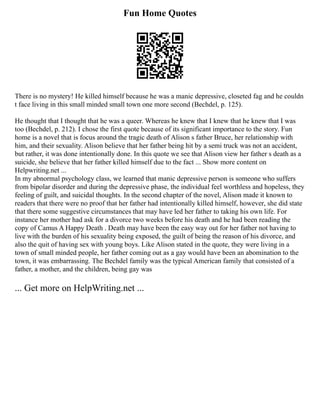 Fun Home Quotes
There is no mystery! He killed himself because he was a manic depressive, closeted fag and he couldn
t face living in this small minded small town one more second (Bechdel, p. 125).
He thought that I thought that he was a queer. Whereas he knew that I knew that he knew that I was
too (Bechdel, p. 212). I chose the first quote because of its significant importance to the story. Fun
home is a novel that is focus around the tragic death of Alison s father Bruce, her relationship with
him, and their sexuality. Alison believe that her father being hit by a semi truck was not an accident,
but rather, it was done intentionally done. In this quote we see that Alison view her father s death as a
suicide, she believe that her father killed himself due to the fact ... Show more content on
Helpwriting.net ...
In my abnormal psychology class, we learned that manic depressive person is someone who suffers
from bipolar disorder and during the depressive phase, the individual feel worthless and hopeless, they
feeling of guilt, and suicidal thoughts. In the second chapter of the novel, Alison made it known to
readers that there were no proof that her father had intentionally killed himself, however, she did state
that there some suggestive circumstances that may have led her father to taking his own life. For
instance her mother had ask for a divorce two weeks before his death and he had been reading the
copy of Camus A Happy Death . Death may have been the easy way out for her father not having to
live with the burden of his sexuality being exposed, the guilt of being the reason of his divorce, and
also the quit of having sex with young boys. Like Alison stated in the quote, they were living in a
town of small minded people, her father coming out as a gay would have been an abomination to the
town, it was embarrassing. The Bechdel family was the typical American family that consisted of a
father, a mother, and the children, being gay was
... Get more on HelpWriting.net ...
 