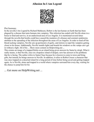 Allusion In I Am Legend
Plot Summary
In the novella I Am Legend by Richard Matheson, Robert is the last human on Earth that has been
plagued by a disease that turns humans into vampires. This infection has ended with Neville alone in a
house to fend and survive, in an undisclosed area of Los Angeles. It is mentioned several times
through the novella that bombs could have caused the mutation of a disease and constant sandstorms
attribute to the spreading of the infection throughout the areas of Los Angeles. In order to fend off the
blood sucking vampires, Neville sets up perimeters of garlic, and mirrors to repel the vampires getting
closer to his house. Additionally, Neville installs lights and boards his windows so the vamps can t get
in without a fight. All of his ... Show more content on Helpwriting.net ...
This creates an image of a trapped Robin on an island being given answers by Santa by sleigh. What it
really means, is that Neville, once on a hopeless island of despair, now has answers to his problems
that he is facing. The author refers to Santa Claus because he is known to come to town and bring
gifts, but instead, he brings answers to Neville. In addition, it refers to Robin Crusoe a character that
was once trapped on a deserted island for a long period of time before being saved and getting trapped
again. As is Neville, alone and trapped in a world where vampires surround him every day, waiting for
the chance to jump him for his
... Get more on HelpWriting.net ...
 