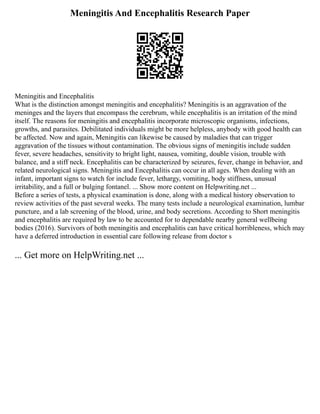 Meningitis And Encephalitis Research Paper
Meningitis and Encephalitis
What is the distinction amongst meningitis and encephalitis? Meningitis is an aggravation of the
meninges and the layers that encompass the cerebrum, while encephalitis is an irritation of the mind
itself. The reasons for meningitis and encephalitis incorporate microscopic organisms, infections,
growths, and parasites. Debilitated individuals might be more helpless, anybody with good health can
be affected. Now and again, Meningitis can likewise be caused by maladies that can trigger
aggravation of the tissues without contamination. The obvious signs of meningitis include sudden
fever, severe headaches, sensitivity to bright light, nausea, vomiting, double vision, trouble with
balance, and a stiff neck. Encephalitis can be characterized by seizures, fever, change in behavior, and
related neurological signs. Meningitis and Encephalitis can occur in all ages. When dealing with an
infant, important signs to watch for include fever, lethargy, vomiting, body stiffness, unusual
irritability, and a full or bulging fontanel. ... Show more content on Helpwriting.net ...
Before a series of tests, a physical examination is done, along with a medical history observation to
review activities of the past several weeks. The many tests include a neurological examination, lumbar
puncture, and a lab screening of the blood, urine, and body secretions. According to Short meningitis
and encephalitis are required by law to be accounted for to dependable nearby general wellbeing
bodies (2016). Survivors of both meningitis and encephalitis can have critical horribleness, which may
have a deferred introduction in essential care following release from doctor s
... Get more on HelpWriting.net ...
 