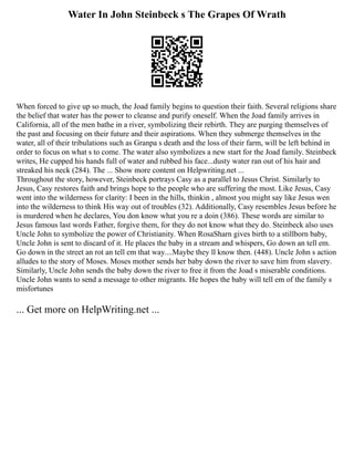 Water In John Steinbeck s The Grapes Of Wrath
When forced to give up so much, the Joad family begins to question their faith. Several religions share
the belief that water has the power to cleanse and purify oneself. When the Joad family arrives in
California, all of the men bathe in a river, symbolizing their rebirth. They are purging themselves of
the past and focusing on their future and their aspirations. When they submerge themselves in the
water, all of their tribulations such as Granpa s death and the loss of their farm, will be left behind in
order to focus on what s to come. The water also symbolizes a new start for the Joad family. Steinbeck
writes, He cupped his hands full of water and rubbed his face...dusty water ran out of his hair and
streaked his neck (284). The ... Show more content on Helpwriting.net ...
Throughout the story, however, Steinbeck portrays Casy as a parallel to Jesus Christ. Similarly to
Jesus, Casy restores faith and brings hope to the people who are suffering the most. Like Jesus, Casy
went into the wilderness for clarity: I been in the hills, thinkin , almost you might say like Jesus wen
into the wilderness to think His way out of troubles (32). Additionally, Casy resembles Jesus before he
is murdered when he declares, You don know what you re a doin (386). These words are similar to
Jesus famous last words Father, forgive them, for they do not know what they do. Steinbeck also uses
Uncle John to symbolize the power of Christianity. When RosaSharn gives birth to a stillborn baby,
Uncle John is sent to discard of it. He places the baby in a stream and whispers, Go down an tell em.
Go down in the street an rot an tell em that way....Maybe they ll know then. (448). Uncle John s action
alludes to the story of Moses. Moses mother sends her baby down the river to save him from slavery.
Similarly, Uncle John sends the baby down the river to free it from the Joad s miserable conditions.
Uncle John wants to send a message to other migrants. He hopes the baby will tell em of the family s
misfortunes
... Get more on HelpWriting.net ...
 
