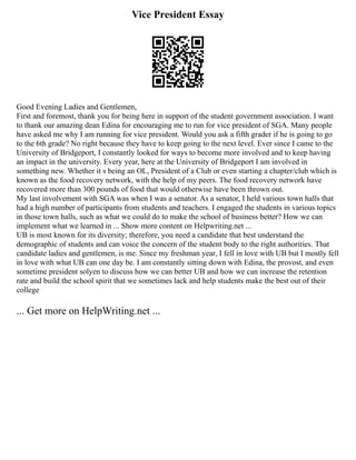 Vice President Essay
Good Evening Ladies and Gentlemen,
First and foremost, thank you for being here in support of the student government association. I want
to thank our amazing dean Edina for encouraging me to run for vice president of SGA. Many people
have asked me why I am running for vice president. Would you ask a fifth grader if he is going to go
to the 6th grade? No right because they have to keep going to the next level. Ever since I came to the
University of Bridgeport, I constantly looked for ways to become more involved and to keep having
an impact in the university. Every year, here at the University of Bridgeport I am involved in
something new. Whether it s being an OL, President of a Club or even starting a chapter/club which is
known as the food recovery network, with the help of my peers. The food recovery network have
recovered more than 300 pounds of food that would otherwise have been thrown out.
My last involvement with SGA was when I was a senator. As a senator, I held various town halls that
had a high number of participants from students and teachers. I engaged the students in various topics
in those town halls, such as what we could do to make the school of business better? How we can
implement what we learned in ... Show more content on Helpwriting.net ...
UB is most known for its diversity; therefore, you need a candidate that best understand the
demographic of students and can voice the concern of the student body to the right authorities. That
candidate ladies and gentlemen, is me. Since my freshman year, I fell in love with UB but I mostly fell
in love with what UB can one day be. I am constantly sitting down with Edina, the provost, and even
sometime president solyen to discuss how we can better UB and how we can increase the retention
rate and build the school spirit that we sometimes lack and help students make the best out of their
college
... Get more on HelpWriting.net ...
 