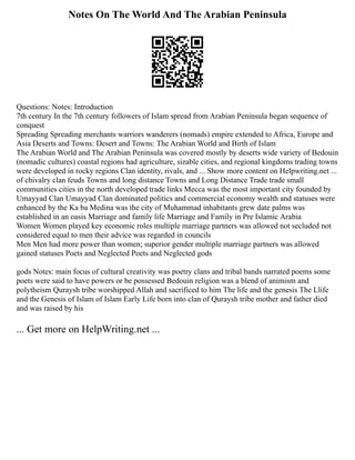 Notes On The World And The Arabian Peninsula
Questions: Notes: Introduction
7th century In the 7th century followers of Islam spread from Arabian Peninsula began sequence of
conquest
Spreading Spreading merchants warriors wanderers (nomads) empire extended to Africa, Europe and
Asia Deserts and Towns: Desert and Towns: The Arabian World and Birth of Islam
The Arabian World and The Arabian Peninsula was covered mostly by deserts wide variety of Bedouin
(nomadic cultures) coastal regions had agriculture, sizable cities, and regional kingdoms trading towns
were developed in rocky regions Clan identity, rivals, and ... Show more content on Helpwriting.net ...
of chivalry clan feuds Towns and long distance Towns and Long Distance Trade trade small
communities cities in the north developed trade links Mecca was the most important city founded by
Umayyad Clan Umayyad Clan dominated politics and commercial economy wealth and statuses were
enhanced by the Ka ba Medina was the city of Muhammad inhabitants grew date palms was
established in an oasis Marriage and family life Marriage and Family in Pre Islamic Arabia
Women Women played key economic roles multiple marriage partners was allowed not secluded not
considered equal to men their advice was regarded in councils
Men Men had more power than women; superior gender multiple marriage partners was allowed
gained statuses Poets and Neglected Poets and Neglected gods
gods Notes: main focus of cultural creativity was poetry clans and tribal bands narrated poems some
poets were said to have powers or be possessed Bedouin religion was a blend of animism and
polytheism Quraysh tribe worshipped Allah and sacrificed to him The life and the genesis The Llife
and the Genesis of Islam of Islam Early Life born into clan of Quraysh tribe mother and father died
and was raised by his
... Get more on HelpWriting.net ...
 